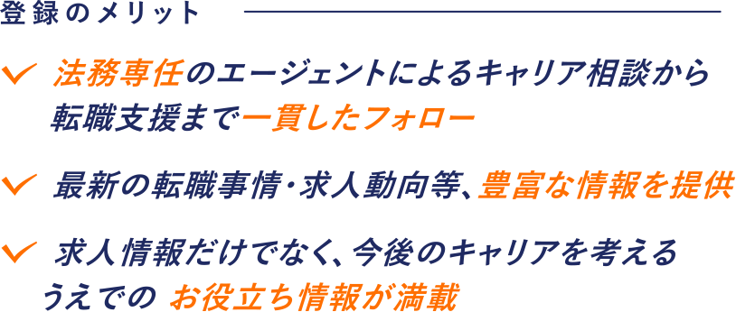 登録のメリット 法務専任のエージェントによるキャリア相談から転職支援まで一貫したフォロー 最新の転職事情・求人動向等、豊富な情報を提供 求人情報だけでなく、今後のキャリアを考えるうえでのお役立ち情報が満載